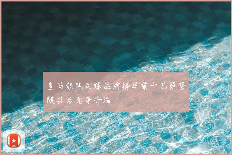 皇马领跑足球品牌榜单前十巴萨紧随其后竞争升温