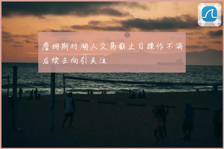 詹姆斯对湖人交易截止日操作不满后续去向引关注