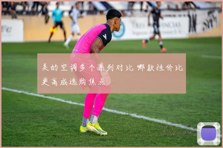 美的空调多个系列对比 哪款性价比更高成选购焦点