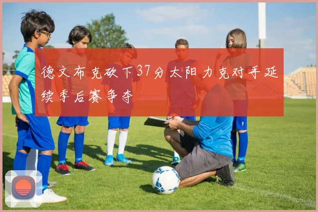 德文布克砍下37分太阳力克对手延续季后赛争夺