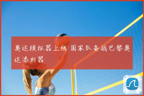 奥运模拟器上线 国家队备战巴黎奥运添利器