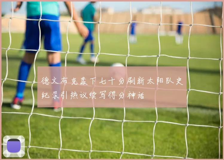 德文布克轰下七十分刷新太阳队史纪录引热议续写得分神话