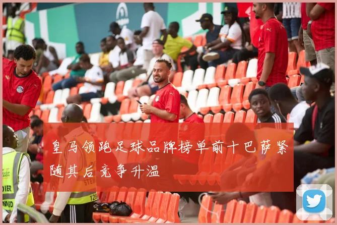 皇马领跑足球品牌榜单前十巴萨紧随其后竞争升温