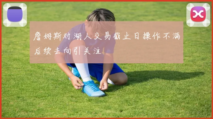 詹姆斯对湖人交易截止日操作不满后续去向引关注